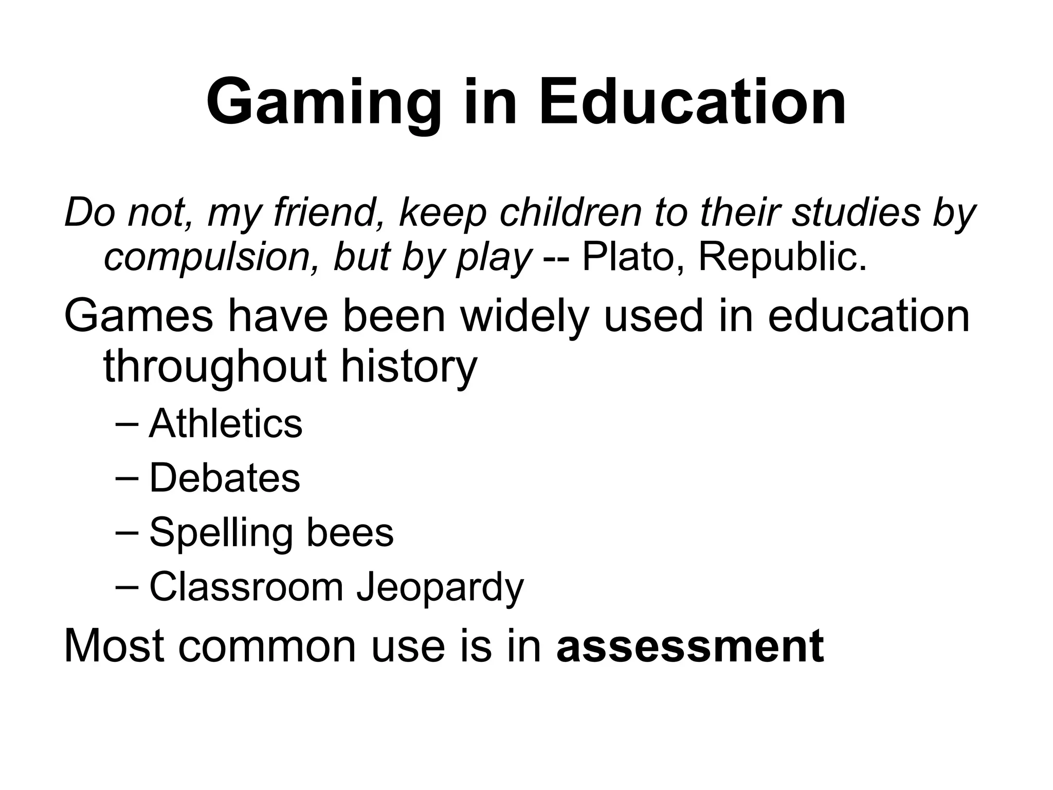 Gaming in Education Do not, my friend, keep children to their studies by compulsion, but by play  -- Plato, Republic. Games have been widely used in education throughout history Athletics Debates Spelling bees Classroom Jeopardy Most common use is in  assessment 