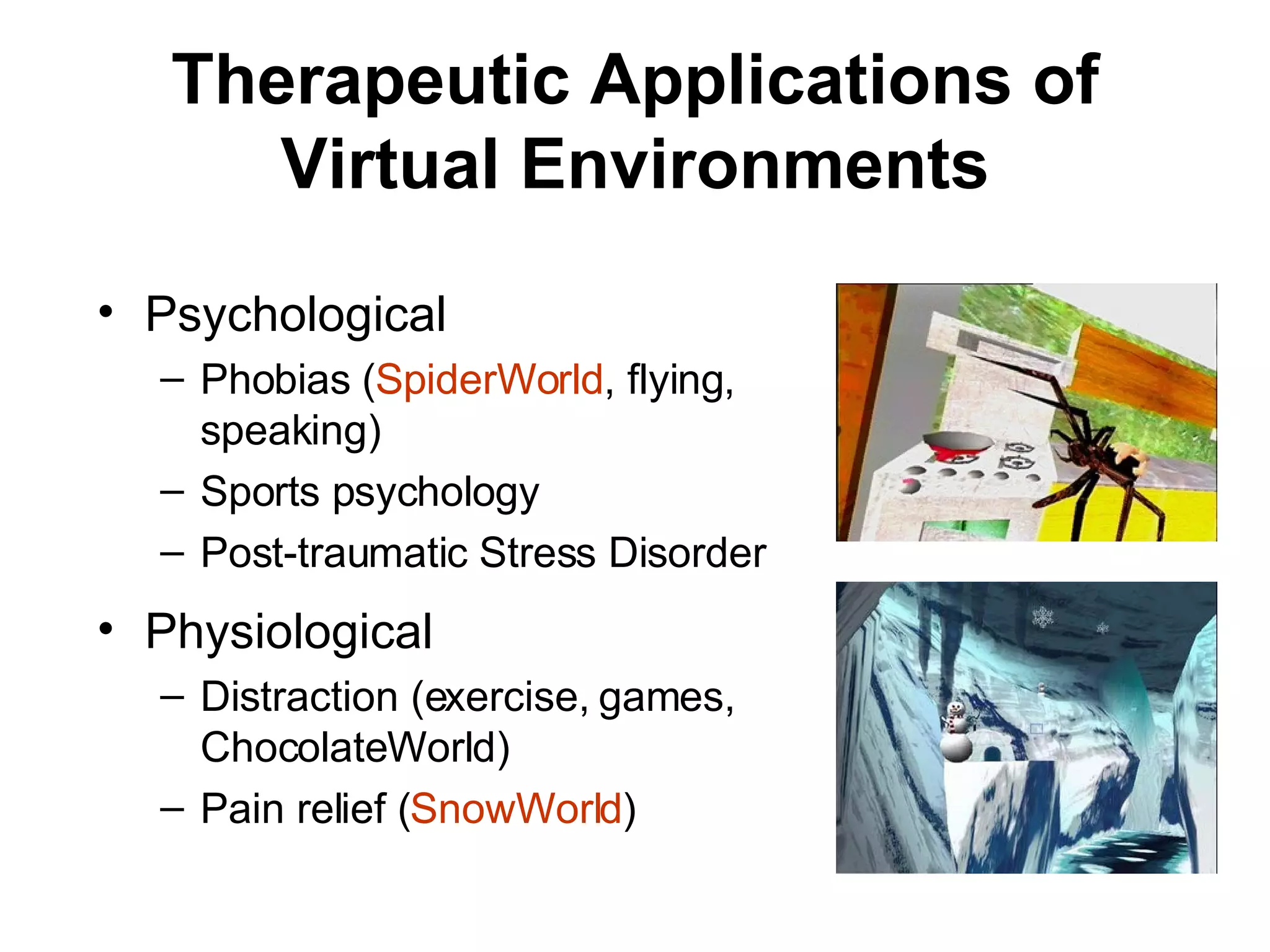 Therapeutic Applications of Virtual Environments Psychological Phobias ( SpiderWorld , flying, speaking) Sports psychology  Post-traumatic Stress Disorder Physiological Distraction (exercise, games, ChocolateWorld) Pain relief ( SnowWorld ) 