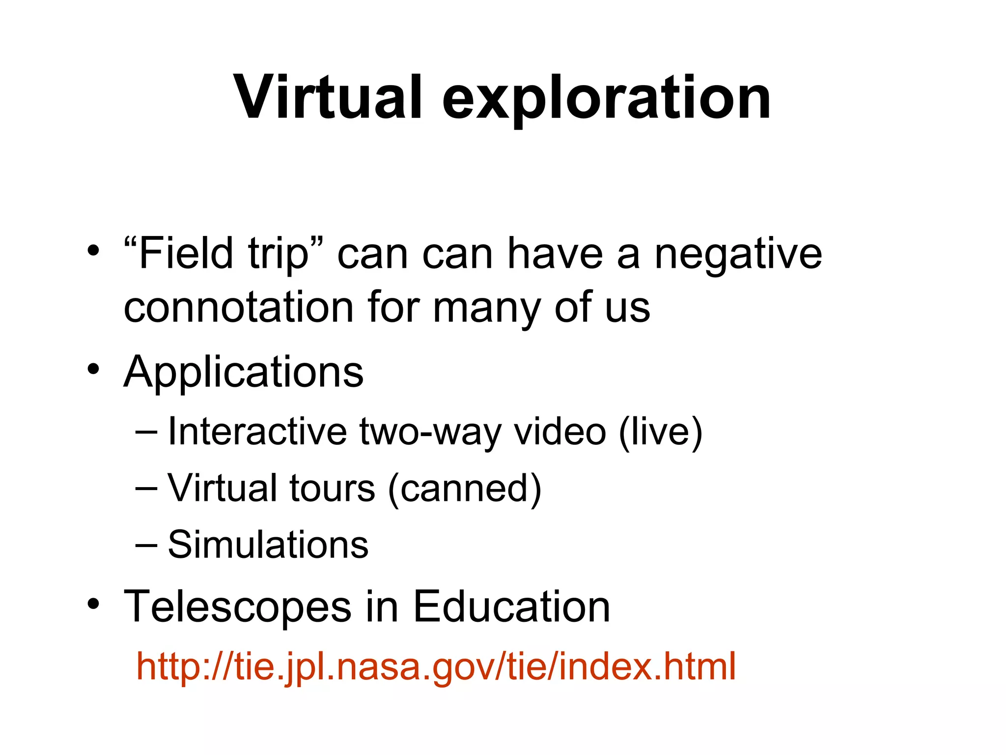 Virtual exploration “Field trip” can can have a negative connotation for many of us Applications Interactive two-way video (live) Virtual tours (canned) Simulations Telescopes in Education http://tie.jpl.nasa.gov/tie/index.html 