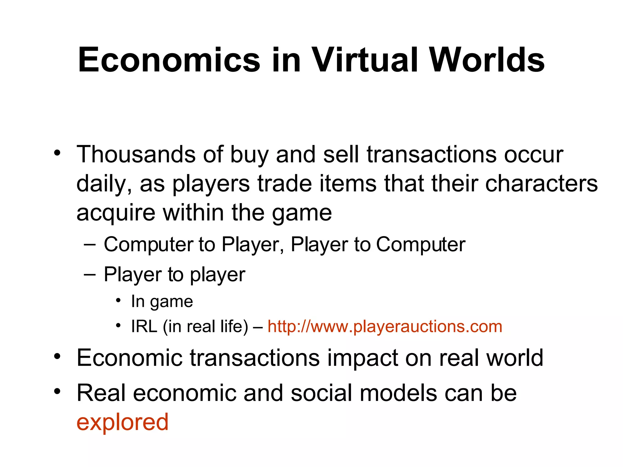 Economics in Virtual Worlds Thousands of buy and sell transactions occur daily, as players trade items that their characters acquire within the game Computer to Player, Player to Computer Player to player In game IRL (in real life) –  http://www.playerauctions.com Economic transactions impact on real world Real economic and social models can be  explored 
