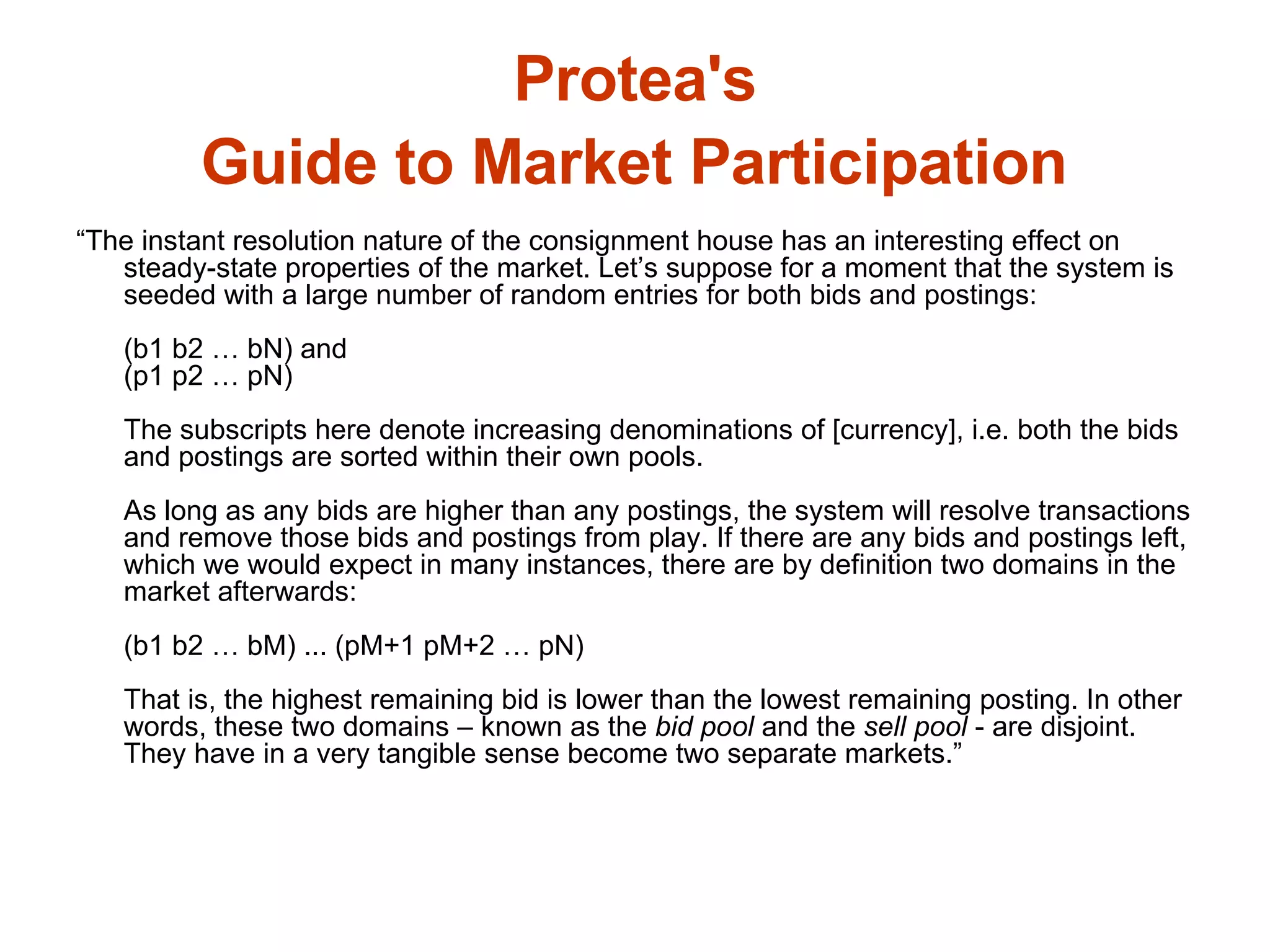 Protea's  Guide to Market Participation   “ The instant resolution nature of the consignment house has an interesting effect on steady-state properties of the market. Let’s suppose for a moment that the system is seeded with a large number of random entries for both bids and postings: (b1 b2 … bN) and (p1 p2 … pN) The subscripts here denote increasing denominations of [currency], i.e. both the bids and postings are sorted within their own pools. As long as any bids are higher than any postings, the system will resolve transactions and remove those bids and postings from play. If there are any bids and postings left, which we would expect in many instances, there are by definition two domains in the market afterwards: (b1 b2 … bM) ... (pM+1 pM+2 … pN) That is, the highest remaining bid is lower than the lowest remaining posting. In other words, these two domains – known as the  bid pool  and the  sell pool  - are disjoint. They have in a very tangible sense become two separate markets.” 