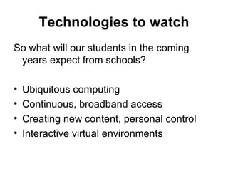 Technologies to watch So what will our students in the coming years expect from schools? Ubiquitous computing Continuous, broadband access Creating new content, personal control Interactive virtual environments 