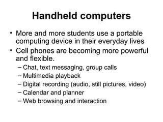 Handheld computers More and more students use a portable computing device in their everyday lives Cell phones are becoming more powerful and flexible. Chat, text messaging, group calls Multimedia playback Digital recording (audio, still pictures, video) Calendar and planner Web browsing and interaction 