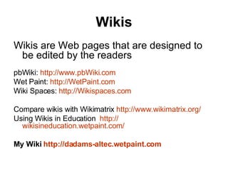 Wikis Wikis are Web pages that are designed to be edited by the readers    pbWiki:  http://www.pbWiki.com Wet Paint:  http://WetPaint.com Wiki Spaces:  http://Wikispaces.com Compare wikis with Wikimatrix  http://www.wikimatrix.org/ Using Wikis in Education   http:// wikisineducation.wetpaint.com / My Wiki  http://dadams- altec.wetpaint.com   
