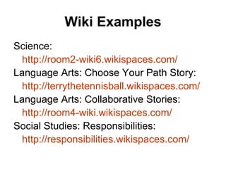 Wiki Examples Science:  http://room2-wiki6.wikispaces.com/ Language Arts: Choose Your Path Story: http://terrythetennisball.wikispaces.com/ Language Arts: Collaborative Stories: http://room4-wiki.wikispaces.com/ Social Studies: Responsibilities: http:// responsibilities.wikispaces.com / 