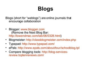 Blogs Blogs (short for “weblogs”) are online journals that encourage collaboration Blogger:  www.blogger.com    (Remove the Next Blog Bar:  http://lowendmac.com/lab/06/0328.html ) Blogmeister:  http:// classblogmeister.com/index.php Typepad:  http:// www.typepad.com / ePals:  http:// www.epals.com/about/tour/schoolblog.tpl Compare blogging tools:  http://blog-services- review.toptenreviews.com / 