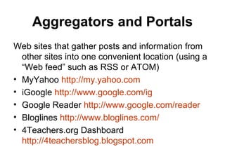 Aggregators and Portals Web sites that gather posts and information from other sites into one convenient location (using a “Web feed” such as RSS or ATOM) MyYahoo  http:// my.yahoo.com iGoogle  http:// www.google.com/ig Google Reader  http:// www.google.com /reader Bloglines  http:// www.bloglines.com / 4Teachers.org Dashboard  http://4teachersblog.blogspot.com 