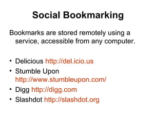 Social Bookmarking Bookmarks are stored remotely using a service, accessible from any computer.     Delicious  http:// del.icio.us Stumble Upon  http://www.stumbleupon.com/ Digg  http:// digg.com Slashdot  http:// slashdot.org 