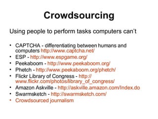 Crowdsourcing Using people to perform tasks computers can’t CAPTCHA - differentiating between humans and computers  http:// www.captcha.net / ESP -  http:// www.espgame.org / Peekaboom -  http:// www.peekaboom.org / Phetch -  http:// www.peekaboom.org/phetch / Flickr Library of Congress -  http:// www.flickr.com/photos/library_of_congress /   Amazon Askville -  http://askville.amazon.com/Index.do Swarmsketch -  http:// swarmsketch.com /   Crowdsourced  journalism 