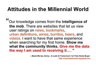 Attitudes in the Millennial World “ Our knowledge comes from the  intelligence of the mob . There are websites that let us view user ratings on  news ,  bookmarks ,  urban definitions ,  wines ,  burritos ,  beers , and  videos . I want to have that same experience when searching for my first home.  Show me what the community thinks.  Give me the data the way I am used to receiving it….  ” -- Beam Me Up Jimmy - A Look At Tomorrow's 1st Time Home Buyer   http:// realestatetomato.typepad.com 
