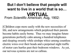But I don’t believe that people will  want to live in a world that is so…  VIRTUAL From  Scientific American,  Aug, 1902: [C]hildren cope more easily with the new necessities of life, and new arrangements which perplexed their parents become habits easily borne.  Thus we may imagine future generations perfectly calm among a hundred telephones and sleeping sweetly while airships whizz among countless electric wires over their heads and a perpetual night traffic of motor cars hurtles past their bedroom windows.  As yet, our nervous systems are not so callous. 