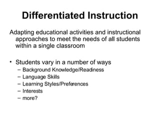 Differentiated Instruction Adapting educational activities and instructional approaches to meet the needs of all students within a single classroom  Students vary in a number of ways Background Knowledge/Readiness Language Skills Learning Styles/Preferences Interests more? 