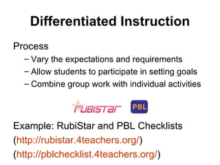Differentiated Instruction Process Vary the expectations and requirements Allow students to participate in setting goals Combine group work with individual activities Example: RubiStar and PBL Checklists ( http://rubistar.4teachers.org/ ) ( http://pblchecklist.4teachers.org/ ) 