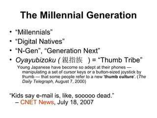 The Millennial Generation “ Millennials” “ Digital Natives” “ N-Gen”, “Generation Next” Oyayubizoku ( 親指族   ) = “Thumb Tribe” Young Japanese have become so adept at their phones — manipulating a set of cursor keys or a button-sized joystick by thumb — that some people refer to a new ' thumb culture '. ( The Daily Telegraph , August 7, 2000) “ Kids say e-mail is, like, sooooo dead.”  –  CNET News , July 18, 2007 