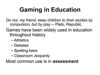 Gaming in Education Do not, my friend, keep children to their studies by compulsion, but by play  -- Plato, Republic. Games have been widely used in education throughout history Athletics Debates Spelling bees Classroom Jeopardy Most common use is in  assessment 