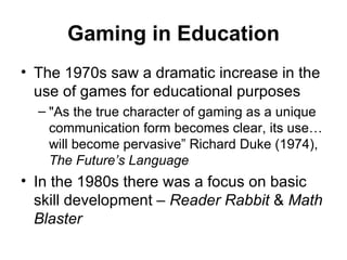 Gaming in Education The 1970s saw a dramatic increase in the use of games for educational purposes "As the true character of gaming as a unique  communication form becomes clear, its use… will become pervasive” Richard Duke (1974),  The Future’s Language In the 1980s there was a focus on basic skill development –  Reader Rabbit  &  Math Blaster 