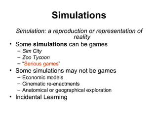 Simulations Simulation: a reproduction or representation of reality Some  simulations  can be games Sim City Zoo Tycoon “ Serious games ” Some simulations may not be games Economic models Cinematic re-enactments Anatomical or geographical exploration Incidental Learning 