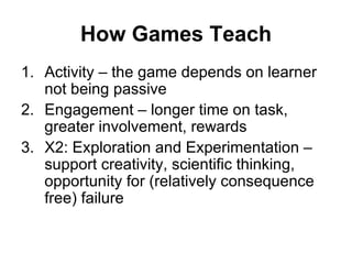 How Games Teach Activity – the game depends on learner not being passive Engagement – longer time on task, greater involvement, rewards X2: Exploration and Experimentation –  support creativity, scientific thinking, opportunity for (relatively consequence free) failure 