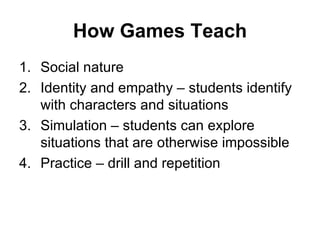 How Games Teach Social nature  Identity and empathy – students identify with characters and situations Simulation – students can explore situations that are otherwise impossible Practice – drill and repetition 