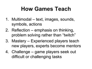 How Games Teach Multimodal – text, images, sounds, symbols, actions Reflection – emphasis on thinking, problem solving rather than “twitch” Mastery – Experienced players teach new players, experts become mentors Challenge – game players seek out difficult or challenging tasks 