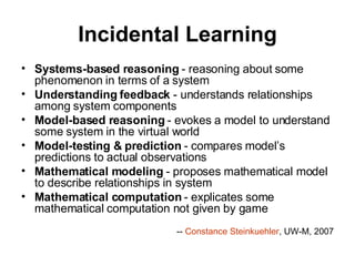 Incidental Learning Systems-based reasoning  - reasoning about some phenomenon in terms of a system  Understanding feedback  - understands relationships among system components  Model-based reasoning  - evokes a model to understand some system in the virtual world  Model-testing & prediction  - compares model’s predictions to actual observations  Mathematical modeling  - proposes mathematical model to describe relationships in system  Mathematical computation  - explicates some mathematical computation not given by game  --  Constance Steinkuehler , UW-M, 2007 