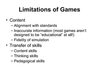 Limitations of Games Content Alignment with standards Inaccurate information (most games aren’t designed to be “educational” at all!) Fidelity of simulation Transfer of skills Content skills Thinking skills Pedagogical skills 