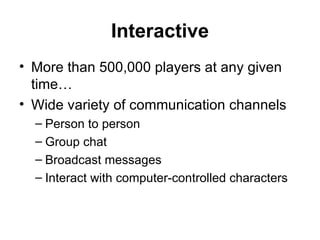Interactive More than 500,000 players at any given time… Wide variety of communication channels Person to person Group chat Broadcast messages Interact with computer-controlled characters 