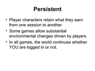 Persistent Player characters retain what they earn from one session to another Some games allow substantial environmental changes driven by players In all games, the world continues whether YOU are logged in or not. 