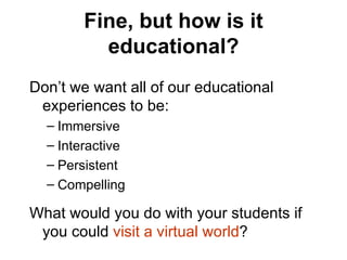 Fine, but how is it educational? Don’t we want all of our educational experiences to be: Immersive Interactive Persistent Compelling What would you do with your students if you could  visit a virtual world ? 