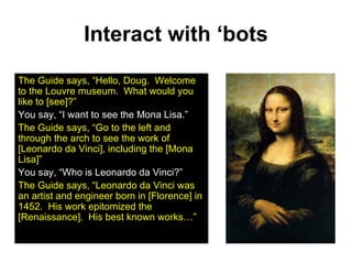 Interact with ‘bots The Guide says, “Hello, Doug.  Welcome to the Louvre museum.  What would you like to [see]?” You say, “I want to see the Mona Lisa.” The Guide says, “Go to the left and through the arch to see the work of [Leonardo da Vinci], including the [Mona Lisa]” You say, “Who is Leonardo da Vinci?” The Guide says, “Leonardo da Vinci was an artist and engineer born in [Florence] in 1452.  His work epitomized the [Renaissance].  His best known works…” 
