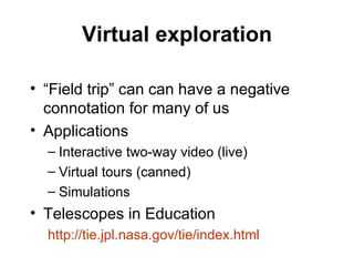 Virtual exploration “Field trip” can can have a negative connotation for many of us Applications Interactive two-way video (live) Virtual tours (canned) Simulations Telescopes in Education http://tie.jpl.nasa.gov/tie/index.html 