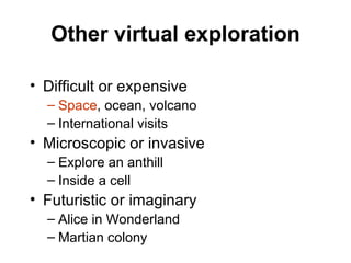 Other virtual exploration Difficult or expensive Space , ocean, volcano International visits Microscopic or invasive Explore an anthill Inside a cell Futuristic or imaginary Alice in Wonderland Martian colony 