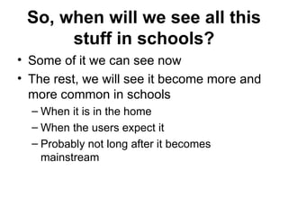 So, when will we see all this stuff in schools? Some of it we can see now The rest, we will see it become more and more common in schools When it is in the home When the users expect it Probably not long after it becomes mainstream 