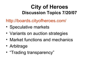City of Heroes Discussion Topics 7/20/07 http://boards.cityofheroes.com/ Speculative markets Variants on auction strategies Market functions and mechanics Arbitrage “Trading transparency” 