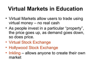 Virtual Markets in Education Virtual Markets allow users to trade using virtual money – no real cash As people invest in a particular “property”, the price goes up, as demand goes down, so does price. Virtual Stock Exchange Hollywood Stock Exchange Inkling  – allows anyone to create their own market 