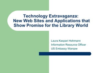 Technology Extravaganza:  New Web Sites and Applications that Show Promise for the Library World  Laura Kaspari Hohmann Information Resource Officer US Embassy Warsaw 
