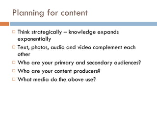 Planning for content Think strategically – knowledge expands exponentially Text, photos, audio and video complement each other Who are your primary and secondary audiences? Who are your content producers? What media do the above use? 