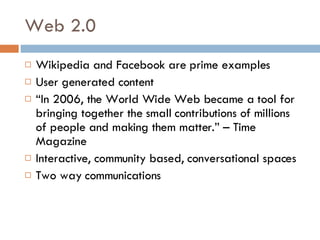 Web 2.0 Wikipedia and Facebook are prime examples User generated content “ In 2006, the World Wide Web became a tool for bringing together the small contributions of millions of people and making them matter.” – Time Magazine Interactive, community based, conversational spaces Two way communications 