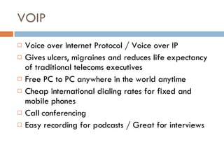 VOIP Voice over Internet Protocol / Voice over IP Gives ulcers, migraines and reduces life expectancy of traditional telecoms executives Free PC to PC anywhere in the world anytime  Cheap international dialing rates for fixed and mobile phones Call conferencing Easy recording for podcasts / Great for interviews 