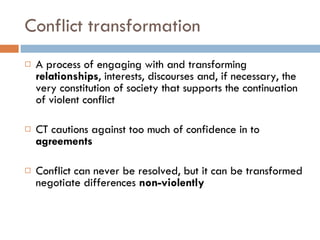 Conflict transformation A process of engaging with and transforming  relationships , interests, discourses and, if necessary, the very constitution of society that supports the continuation of violent conflict CT cautions against too much of confidence in to  agreements Conflict can never be resolved, but it can be transformed negotiate differences  non-violently 