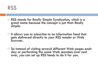 RSS RSS stands for Really Simple Syndication, which is a great name because the concept is just that: Really simple. It allows you to subscribe to an information feed that gets delivered directly to your RSS reader or Web browser.  So instead of visiting several different Web pages each day or performing the same Web searches over and over, you can set up RSS feeds to do it for you. 