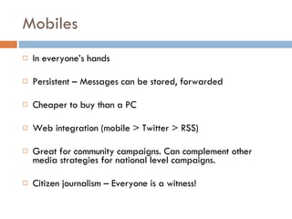 Mobiles In everyone’s hands Persistent – Messages can be stored, forwarded Cheaper to buy than a PC Web integration (mobile > Twitter > RSS) Great for community campaigns. Can complement other media strategies for national level campaigns. Citizen journalism – Everyone is a witness! 