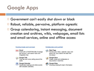Google Apps Government can’t easily shut down or block Robust, reliable, pervasive, platform agnostic Group calendaring, instant messaging, document creation and archives, wikis, webpages, email lists and email services, online and offline access  
