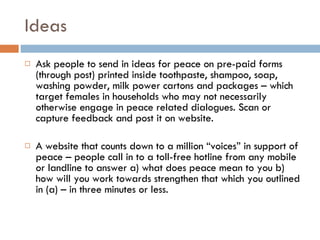 Ideas Ask people to send in ideas for peace on pre-paid forms (through post) printed inside toothpaste, shampoo, soap, washing powder, milk power cartons and packages – which target females in households who may not necessarily otherwise engage in peace related dialogues. Scan or capture feedback and post it on website. A website that counts down to a million “voices” in support of peace – people call in to a toll-free hotline from any mobile or landline to answer a) what does peace mean to you b) how will you work towards strengthen that which you outlined in (a) – in three minutes or less. 
