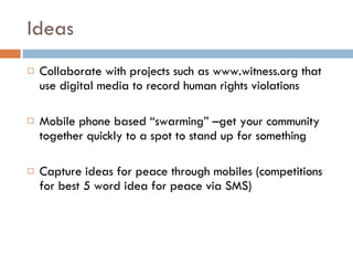 Ideas Collaborate with projects such as www.witness.org that use digital media to record human rights violations Mobile phone based “swarming” –get your community together quickly to a spot to stand up for something Capture ideas for peace through mobiles (competitions for best 5 word idea for peace via SMS) 