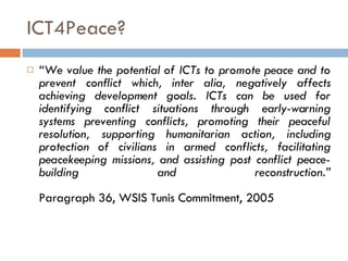 ICT4Peace? “ We value the potential of ICTs to promote peace and to prevent conflict which, inter alia, negatively affects achieving development goals. ICTs can be used for identifying conflict situations through early-warning systems preventing conflicts, promoting their peaceful resolution, supporting humanitarian action, including protection of civilians in armed conflicts, facilitating peacekeeping missions, and assisting post conflict peace-building and reconstruction.” Paragraph 36, WSIS Tunis Commitment, 2005 