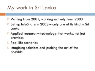My work in Sri Lanka Writing from 2001, working actively from 2003 Set up InfoShare in 2003 – only one of its kind in Sri Lanka Applied research – technology that works, not just promises Real life scenarios Imagining solutions and pushing the art of the possible 