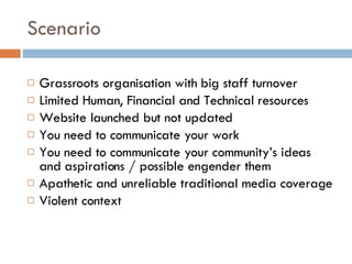 Scenario Grassroots organisation with big staff turnover Limited Human, Financial and Technical resources Website launched but not updated You need to communicate your work You need to communicate your community’s ideas and aspirations / possible engender them Apathetic and unreliable traditional media coverage Violent context  