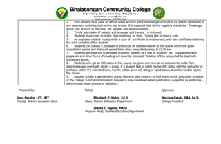 2.​ Each student must have an official Gmail account and FB Messenger account to be able to participate in
any classroom activities, both online and on-site. It is expected that he/she regularly checks the Messenger
group chat account of the class for updates and announcements.
3.​ Timely submission of outputs and language skill tryouts is enforced.
4.​ Students must come to online class meetings, on time. Coming late to class is rude.
5.​ An employed student must provide a copy of certificate of employment, with said certificate containing
the work schedule of the student.
6.​ Students can consult a professor or instructor on matters relative to this course within the given
consultation period and that such period takes place every Wednesday, 8-11:30 am.
7.​ Students are expected to embrace academic honesty as a way of students’ life. Engagement with
plagiarism and other forms of cheating will never be tolerated. Violation of this policy shall be dealt with
disciplinary action.
8.​ Students who get an INC status in this course are given one-term as an extension to settle their
deficiencies and eventually obtain a grade. If a student fails to settle his/her INC status with the instructor or
professor within the extended term, he/she will be given a 0-rating or failed status, thus the need to repeat
this course.
9.​ Request to take a special exam due to failure to take midterm or final exam on the prescribed schedule
of the College, is not accommodated. Request is only considered when justification, supported by evidences ,
went through usual process of validation .
Prepared by: ​ Noted: ​ ​ Approved:
Janu Peralta, LPT, MIT ​ ​ ​ Elizabeth P. Vistro, Ed.D ​ ​ ​ Macrina Cajala, DBA, Ed.D
Faculty, Teacher Education Dept. ​ ​ Dean, Teacher Education Department​ ​ ​ ​ College President
Jesusa T. Alguno, MAEd ​
​ ​ ​ ​ Program Head, Teacher Education Department ​
 