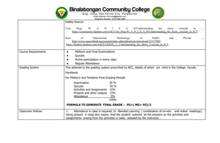 Online Sources
User blog: W A N I S A H/Understanding the basic concept in ....
https://community.fandom.com/wiki/User_blog:W_A_N_I_S_A_H/Understanding_the_basic_concept_in_ICT
Role of Educational Technology in Public and Private ....
http://www.macrothink.org/journal/index.php/ijld/article/download/2337/5905
https://fandon.fandom.com/wiki/LESSON_2:_Understanding_the_Basic_Concept_in_ICT
Course Requirements ●​ Midterm and Final Examinations
●​ Quizzes
●​ Active participation in every class
●​ Regular Attendance
Grading System This adhered to the grading system prescribed by BCC, details of which are cited in the College Faculty
Handbook
For Midterm and Tentative Final Grading Periods
Examination 35 %
Quizzes 30 %
Activities and Assignments 15%
Projects and other outputs 15%
Attendance 5%
100%
FORMULA TO GENERATE FINAL GRADE : FG=( MG+ FG)/2
Classroom Policies 1.​ Attendance in class is required. In Blended Learning ( combination of on-site and online meetings),
being present in class also means that the student submits all the answers on the activities and
assignments arising from the activities or tasks released by the instructor .
 